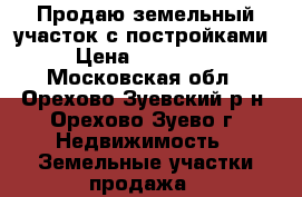 Продаю земельный участок с постройками › Цена ­ 700 000 - Московская обл., Орехово-Зуевский р-н, Орехово-Зуево г. Недвижимость » Земельные участки продажа   